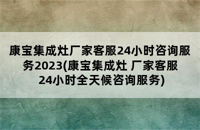 康宝集成灶厂家客服24小时咨询服务2023(康宝集成灶 厂家客服 24小时全天候咨询服务)